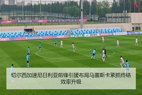 切尔西加速尼日利亚前锋引援布局马雷斯卡紧抓终结效率升级